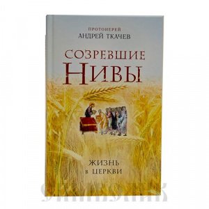 Созревшие нивы.Жизнь в церкви, Протоиерей Андрей Ткачёв, изд. Эксмо, твёрдая/12шт.