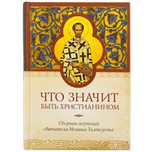 Что значит быть христианином. Сборник поучений святителя Иоанна Златоуста 
